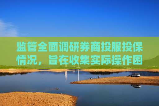 监管全面调研券商投服投保情况，旨在收集实际操作困难和建议
