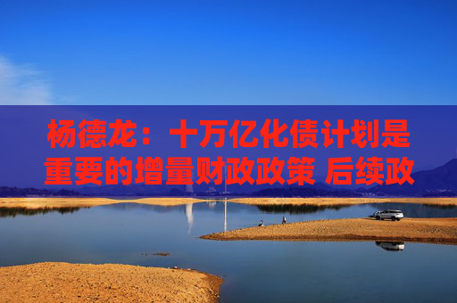 杨德龙：十万亿化债计划是重要的增量财政政策 后续政策空间依然很大