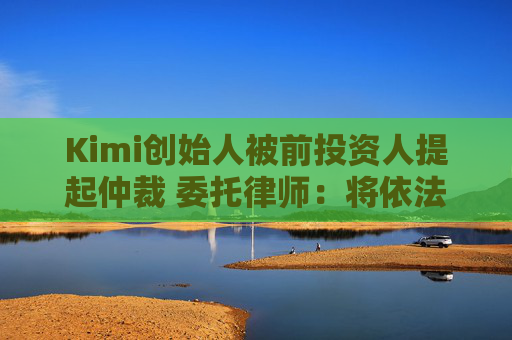 Kimi创始人被前投资人提起仲裁 委托律师：将依法提出抗辩