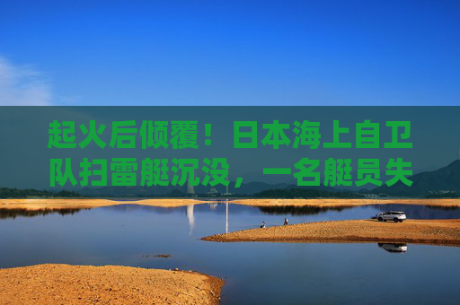 起火后倾覆！日本海上自卫队扫雷艇沉没，一名艇员失踪