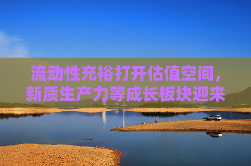 流动性充裕打开估值空间，新质生产力等成长板块迎来机会