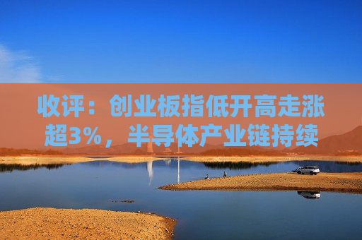收评:创业板指低开高走涨超3%,半导体产业链持续爆发