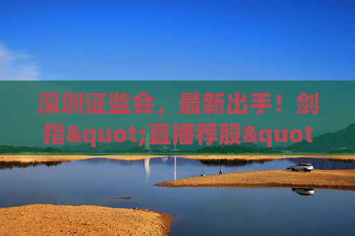 深圳证监会，最新出手！剑指"直播荐股"