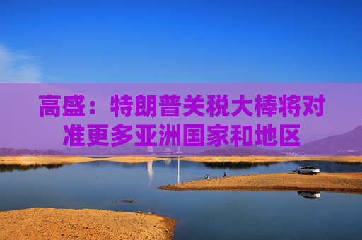 高盛：特朗普关税大棒将对准更多亚洲国家和地区