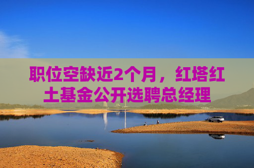 职位空缺近2个月，红塔红土基金公开选聘总经理
