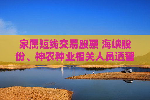 家属短线交易股票 海峡股份、神农种业相关人员遭警示