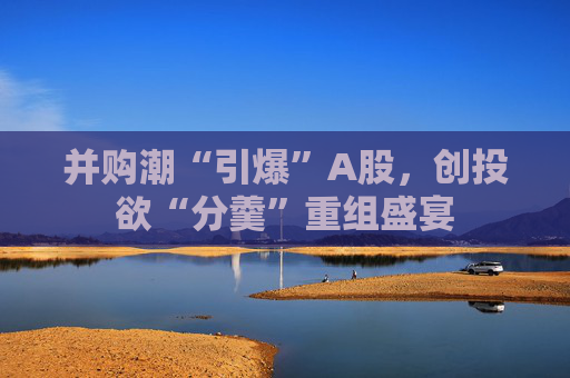 并购潮“引爆”A股，创投欲“分羹”重组盛宴