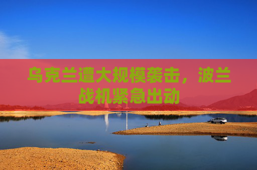 乌克兰遭大规模袭击，波兰战机紧急出动