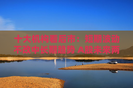 十大机构看后市：短期波动不改中长期趋势 A股未来两年出现大级别趋势的概率进一步加大
