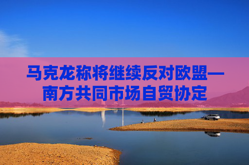 马克龙称将继续反对欧盟—南方共同市场自贸协定