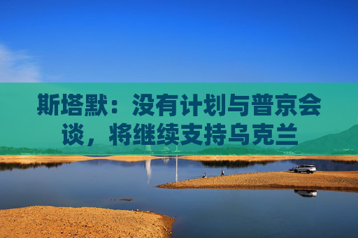斯塔默：没有计划与普京会谈，将继续支持乌克兰