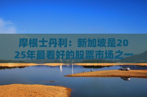 摩根士丹利：新加坡是2025年最看好的股票市场之一