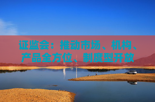 证监会：推动市场、机构、产品全方位、制度型开放