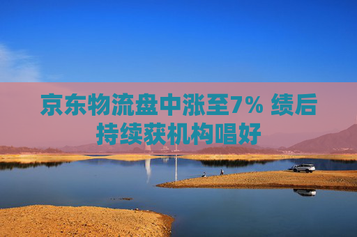 京东物流盘中涨至7% 绩后持续获机构唱好