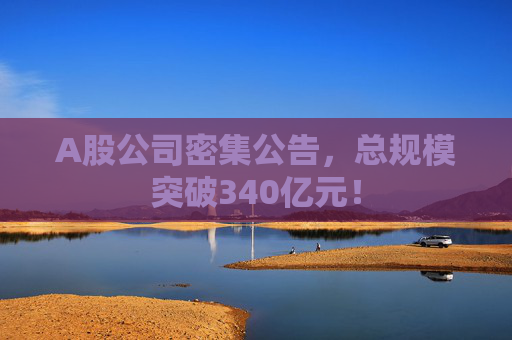 A股公司密集公告，总规模突破340亿元！