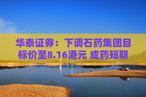 华泰证券：下调石药集团目标价至8.16港元 成药短期承压