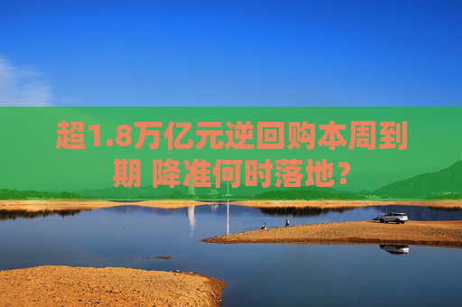 超1.8万亿元逆回购本周到期 降准何时落地？