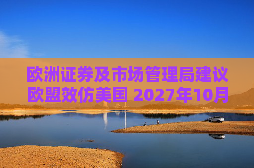 欧洲证券及市场管理局建议欧盟效仿美国 2027年10月改为T+1结算周期