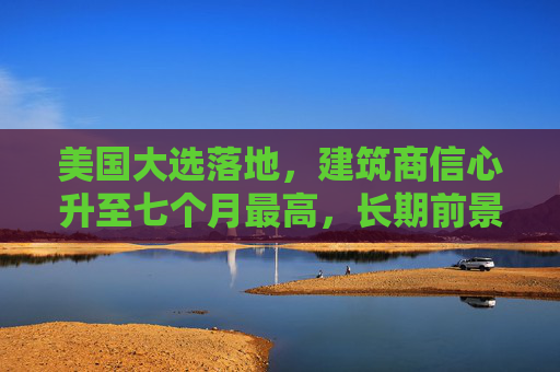 美国大选落地，建筑商信心升至七个月最高，长期前景更乐观