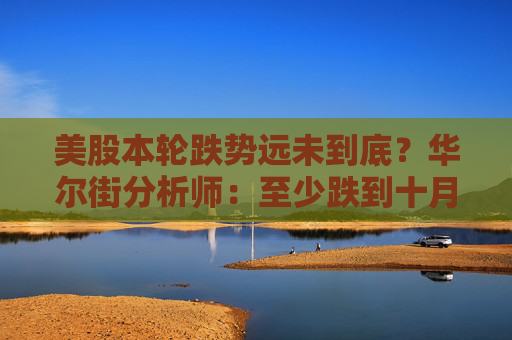 美股本轮跌势远未到底？华尔街分析师：至少跌到十月初