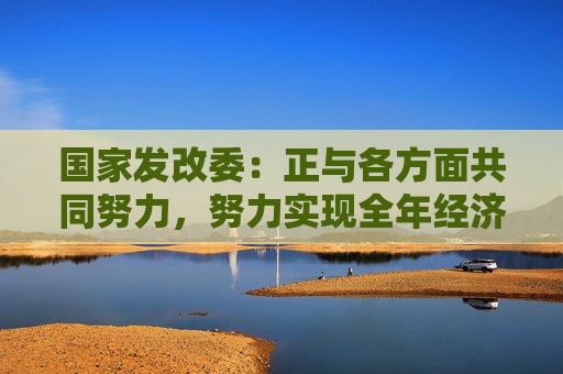 国家发改委：正与各方面共同努力，努力实现全年经济增长的预期目标