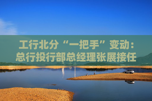 工行北分“一把手”变动：总行投行部总经理张展接任