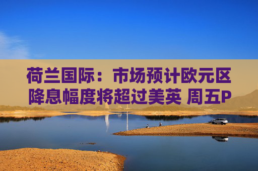 荷兰国际：市场预计欧元区降息幅度将超过美英 周五PMI数据需关注
