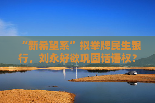 “新希望系”拟举牌民生银行，刘永好欲巩固话语权？