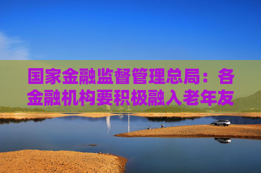 国家金融监督管理总局：各金融机构要积极融入老年友好型社会建设