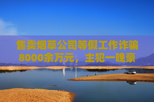 售卖烟草公司等假工作诈骗8000余万元，主犯一晚豪掷五六十万元喝洋酒，还爱给主播打赏