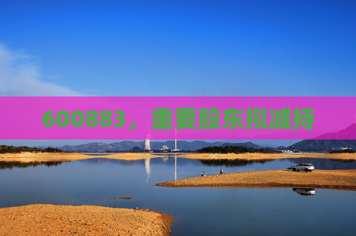 600883，重要股东拟减持