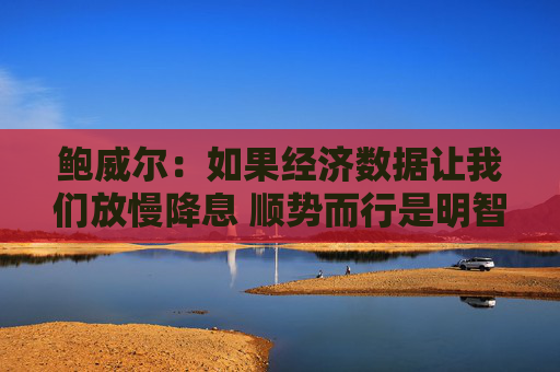 鲍威尔:如果经济数据让我们放慢降息 顺势而行是明智之举