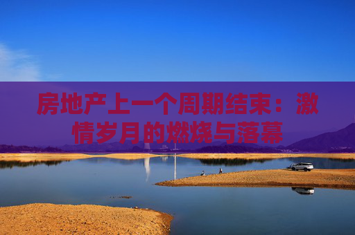 房地产上一个周期结束：激情岁月的燃烧与落幕
