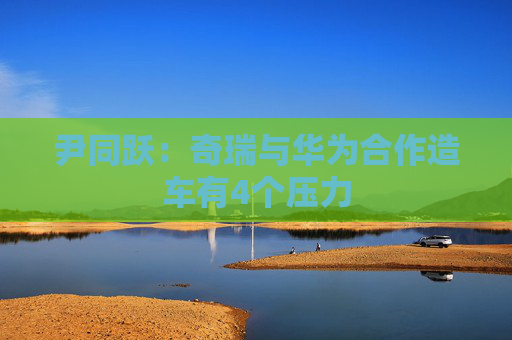 尹同跃：奇瑞与华为合作造车有4个压力