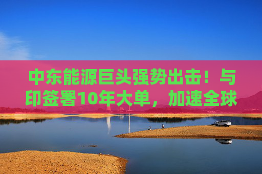 中东能源巨头强势出击！与印签署10年大单，加速全球LNG市场布局