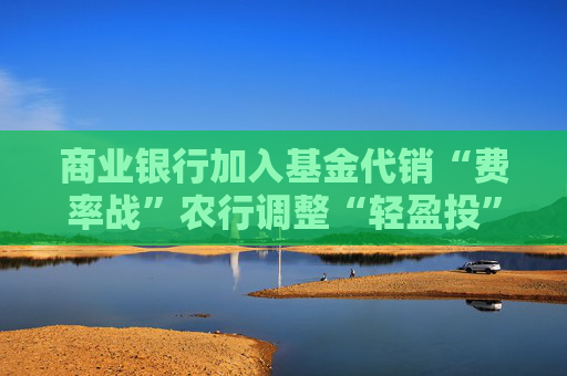商业银行加入基金代销“费率战”农行调整“轻盈投”定投申购费率优惠规则