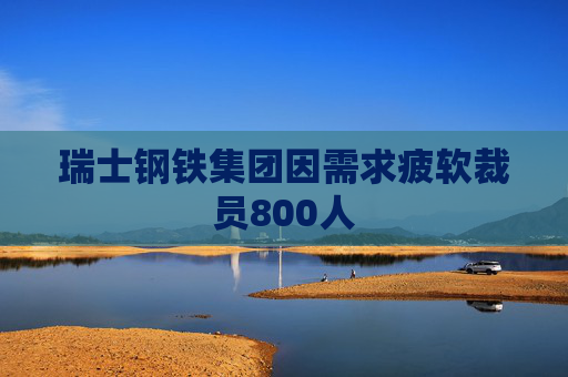 瑞士钢铁集团因需求疲软裁员800人