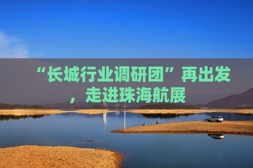 “长城行业调研团”再出发，走进珠海航展