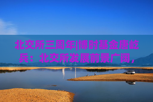 北交所三周年|博时基金唐屹兵：北交所发展前景广阔，投资潜力值得关注