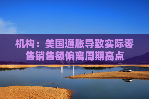 机构：美国通胀导致实际零售销售额偏离周期高点