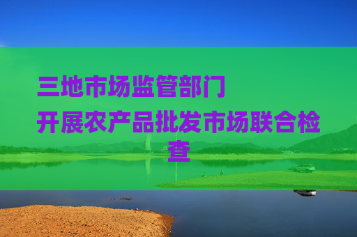 三地市场监管部门
开展农产品批发市场联合检查