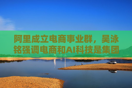 阿里成立电商事业群，吴泳铭强调电商和AI科技是集团最关键发展方向