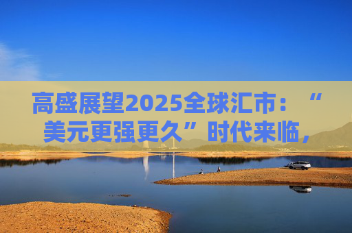 高盛展望2025全球汇市：“美元更强更久”时代来临，关税压力下非美货币“内外交困”