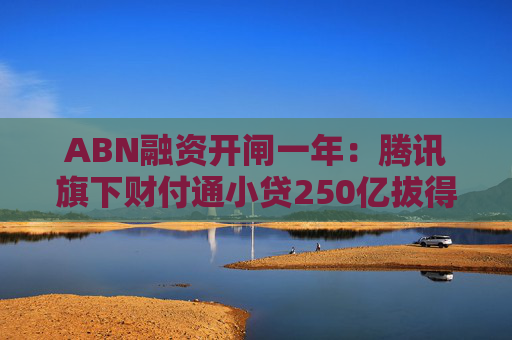 ABN融资开闸一年：腾讯旗下财付通小贷250亿拔得头筹！小贷公司积极补血