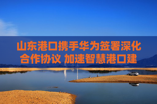 山东港口携手华为签署深化合作协议 加速智慧港口建设