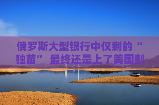 俄罗斯大型银行中仅剩的“独苗” 最终还是上了美国制裁名单！