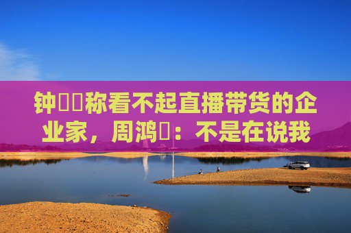 钟睒睒称看不起直播带货的企业家，周鸿祎：不是在说我，我没带货
