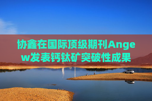协鑫在国际顶级期刊Angew发表钙钛矿突破性成果