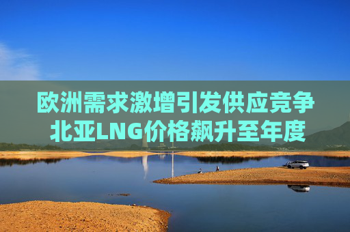 欧洲需求激增引发供应竞争 北亚LNG价格飙升至年度新高