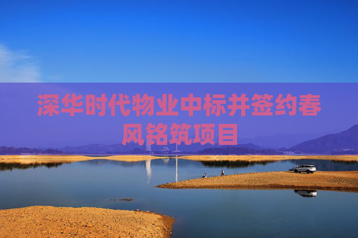 深华时代物业中标并签约春风铭筑项目